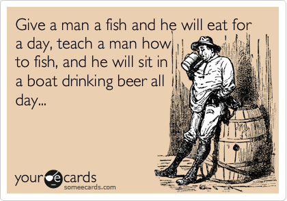 Give a man a fish and he will eat for a day, teach a man how
to fish, and he will sit in 
a boat drinking beer all
day...

