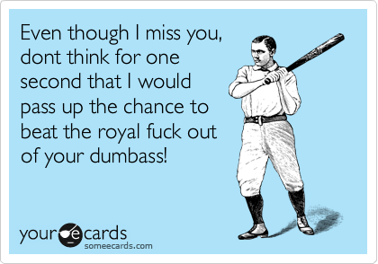 Even though I miss you,
dont think for one
second that I would
pass up the chance to
beat the royal fuck out
of your dumbass!
