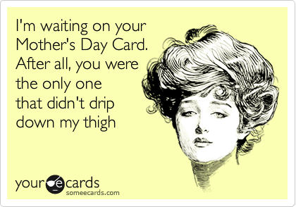I'm waiting on your
Mother's Day Card.
After all, you were
the only one
that didn't drip
down my thigh