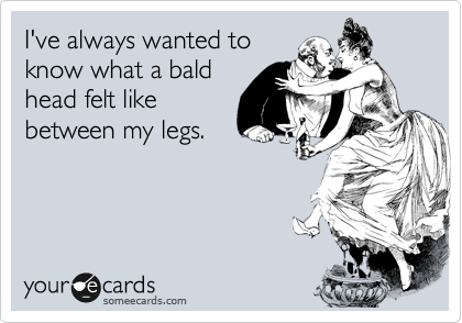 I've always wanted to
know what a bald
head felt like
between my legs.
