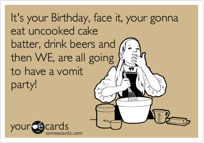 It's your Birthday, face it, your gonna eat uncooked cake
batter, drink beers and
then WE, are all going
to have a vomit
party!