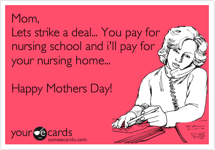 Mom, 
Lets strike a deal... You pay for
nursing school and i'll pay for
your nursing home...

Happy Mothers Day!