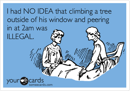 I had NO IDEA that climbing a tree outside of his window and peering in at 2am was
ILLEGAL.