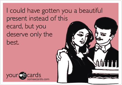 I could have gotten you a beautiful present instead of this
ecard, but you
deserve only the
best.