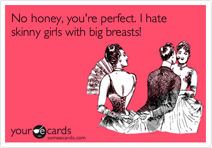 No honey, you're perfect. I hate skinny girls with big breasts! 