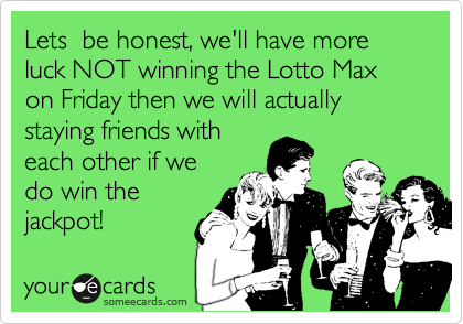 Lets  be honest, we'll have more luck NOT winning the Lotto Max on Friday then we will actually staying friends with
each other if we
do win the
jackpot!