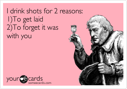I drink shots for 2 reasons: 
1%29To get laid
2%29To forget it was
with you