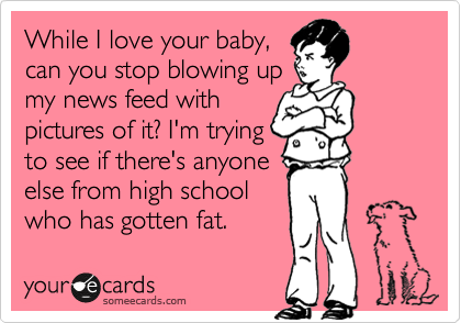 While I love your baby,
can you stop blowing up
my news feed with
pictures of it? I'm trying
to see if there's anyone
else from high school
who has gotten fat. 