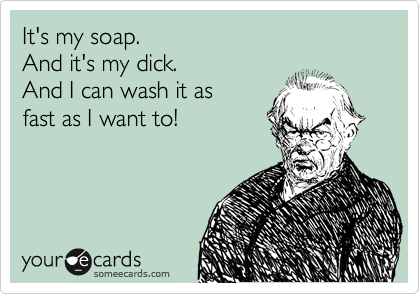 It's my soap.
And it's my dick.
And I can wash it as
fast as I want to!