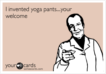 I invented yoga pants....your welcome