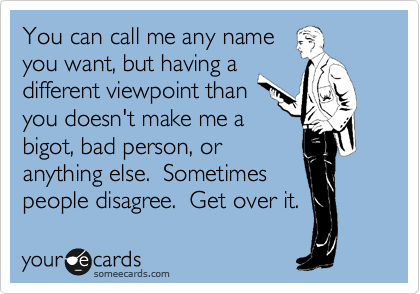 You can call me any name
you want, but having a 
different viewpoint than 
you doesn't make me a 
bigot, bad person, or
anything else.  Sometimes
people disagree.  Get over it.