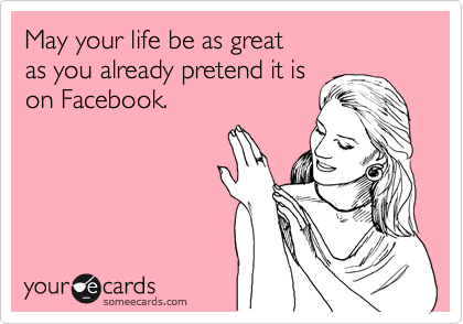 May your life be as great
as you already pretend it is
on Facebook.