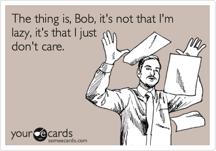 The thing is, Bob, it's not that I'm lazy, it's that I just 
don't care.