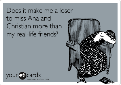 Does it make me a loser
to miss Ana and 
Christian more than
my real-life friends?