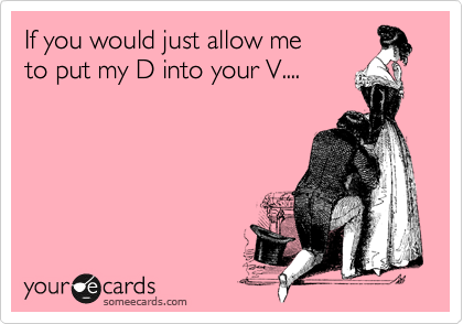 If you would just allow me
to put my D into your V....
