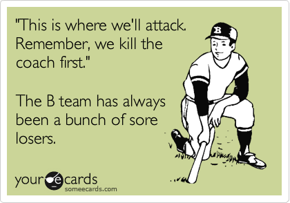 "This is where we'll attack.
Remember, we kill the
coach first."

The B team has always
been a bunch of sore
losers.