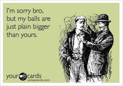 I'm sorry bro, 
but my balls are 
just plain bigger 
than yours.