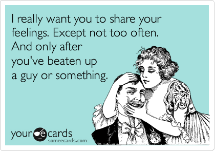 I really want you to share your feelings. Except not too often. 
And only after
you've beaten up
a guy or something.
 
