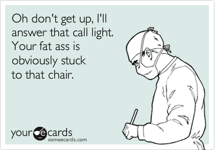 Oh don't get up, I'll
answer that call light.
Your fat ass is
obviously stuck
to that chair.