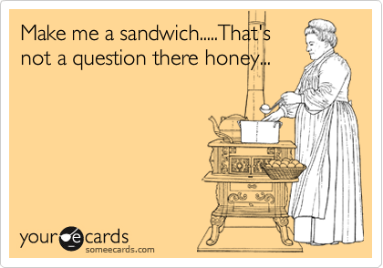 Make me a sandwich.....That's
not a question there honey...