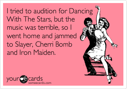 I tried to audition for Dancing
With The Stars, but the 
music was terrible, so I 
went home and jammed
to Slayer, Cherri Bomb
and Iron Maiden.