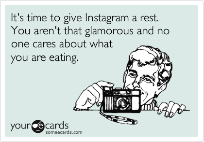 It's time to give Instagram a rest. You aren't that glamorous and no one cares about what
you are eating.