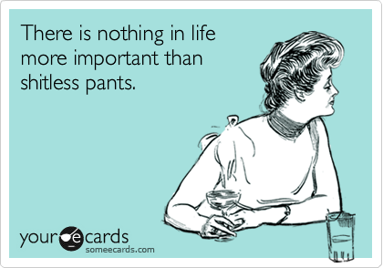There is nothing in life
more important than
shitless pants.