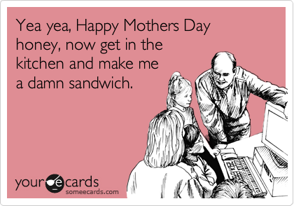 Yea yea, Happy Mothers Day honey, now get in the
kitchen and make me
a damn sandwich.