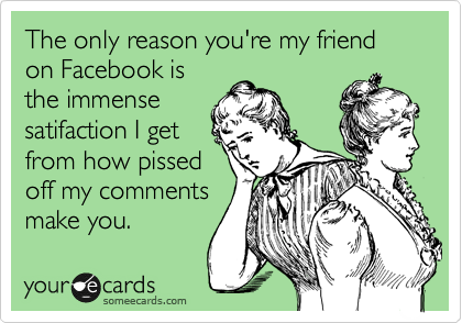 The only reason you're my friend on Facebook is
the immense
satifaction I get
from how pissed
off my comments
make you.  