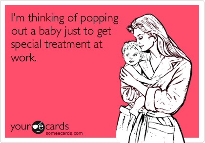 I'm thinking of popping
out a baby just to get
special treatment at
work.