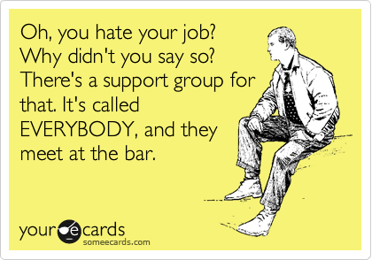Oh, you hate your job?
Why didn't you say so?
There's a support group for
that. It's called
EVERYBODY, and they
meet at the bar.
