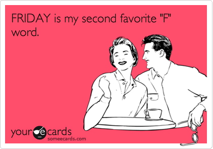 FRIDAY is my second favorite "F" word.