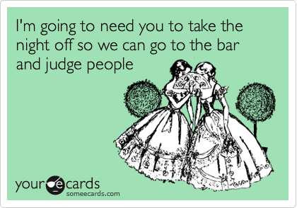 I'm going to need you to take the night off so we can go to the bar and judge people