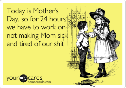 Today is Mother's
Day, so for 24 hours
we have to work on
not making Mom sick
and tired of our shit