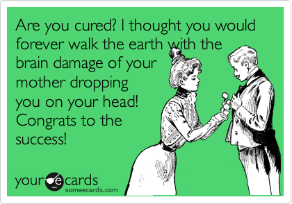 Are you cured? I thought you would forever walk the earth with the
brain damage of your
mother dropping
you on your head!
Congrats to the
success!
