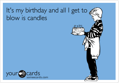 It's my birthday and all I get to
blow is candles