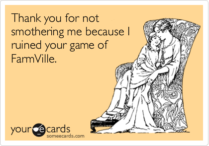 Thank you for not
smothering me because I
ruined your game of
FarmVille. 