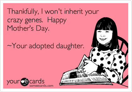 Thankfully, I won't inherit your crazy genes.  Happy
Mother's Day.

%7EYour adopted daughter.