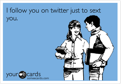 I follow you on twitter just to sext you.
