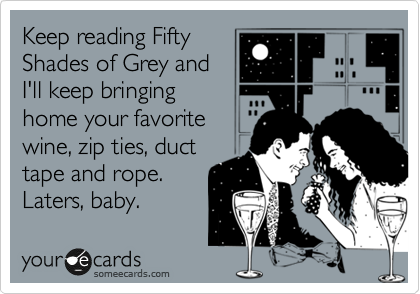 Keep reading Fifty
Shades of Grey and
I'll keep bringing
home your favorite
wine, zip ties, duct
tape and rope.
Laters, baby.