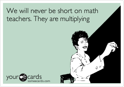 We will never be short on math teachers. They are multiplying