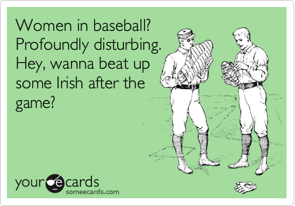 Women in baseball?
Profoundly disturbing.
Hey, wanna beat up
some Irish after the
game?