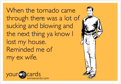 When the tornado came
through there was a lot of
sucking and blowing and
the next thing ya know I
lost my house.
Reminded me of 
my ex wife.