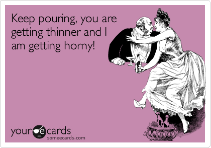 Keep pouring, you are
getting thinner and I
am getting horny!