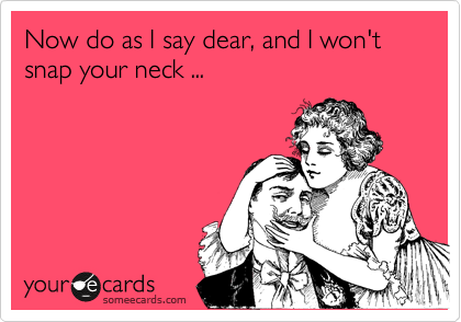 Now do as I say dear, and I won't snap your neck ...