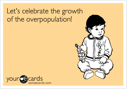 Let's celebrate the growth
of the overpopulation!