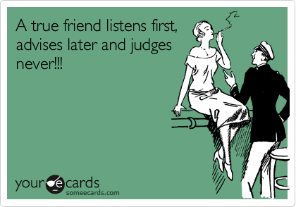 A true friend listens first,
advises later and judges
never!!!
