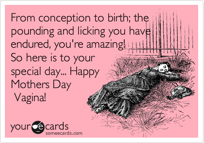 From conception to birth; the
pounding and licking you have
endured, you're amazing!
So here is to your
special day... Happy
Mothers Day
 Vagina!  