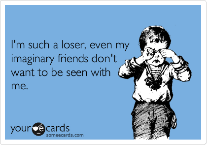 

I'm such a loser, even my
imaginary friends don't
want to be seen with
me.