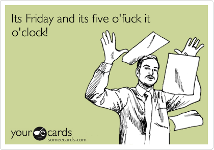 Its Friday and its five o'fuck it o'clock! 